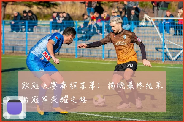 欧冠决赛赛程落幕:揭晓最终结果与冠军荣耀之路