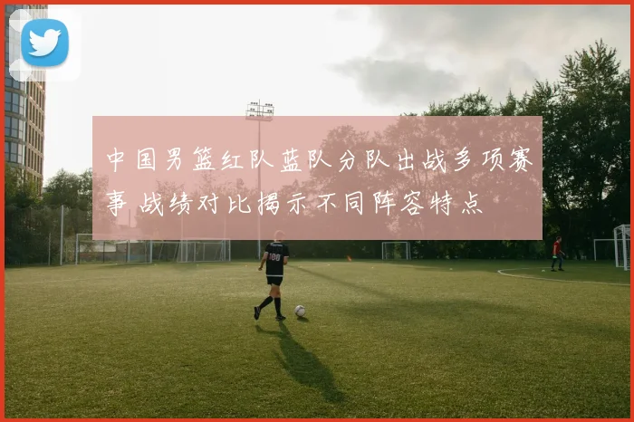 中国男篮红队蓝队分队出战多项赛事 战绩对比揭示不同阵容特点