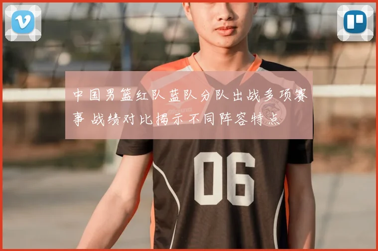 中国男篮红队蓝队分队出战多项赛事 战绩对比揭示不同阵容特点