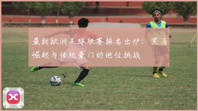 最新欧洲足球联赛排名出炉：黑马崛起与传统豪门的地位挑战