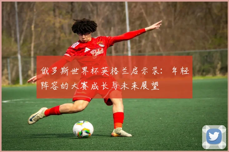 俄罗斯世界杯英格兰启示录：年轻阵容的大赛成长与未来展望