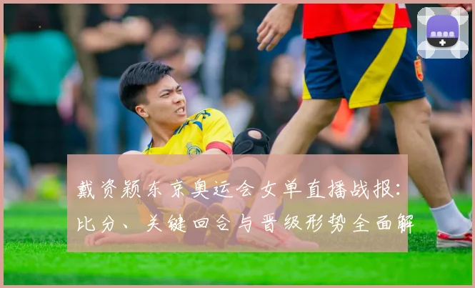 戴资颖东京奥运会女单直播战报：比分、关键回合与晋级形势全面解析