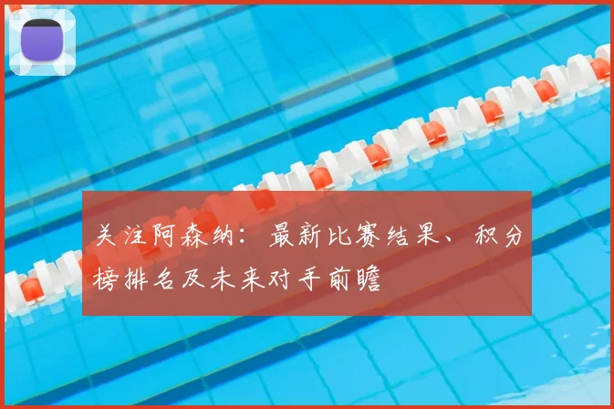 关注阿森纳：最新比赛结果、积分榜排名及未来对手前瞻