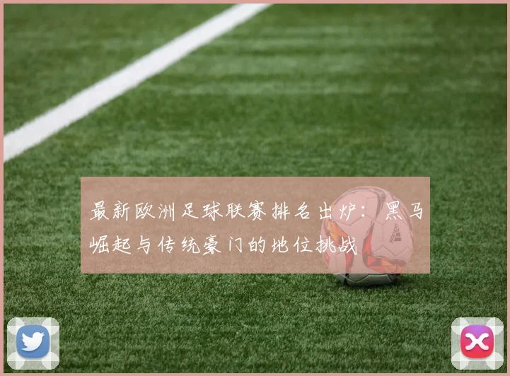 最新欧洲足球联赛排名出炉：黑马崛起与传统豪门的地位挑战