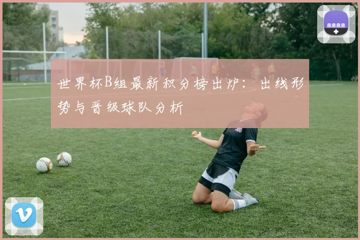 世界杯B组最新积分榜出炉：出线形势与晋级球队分析