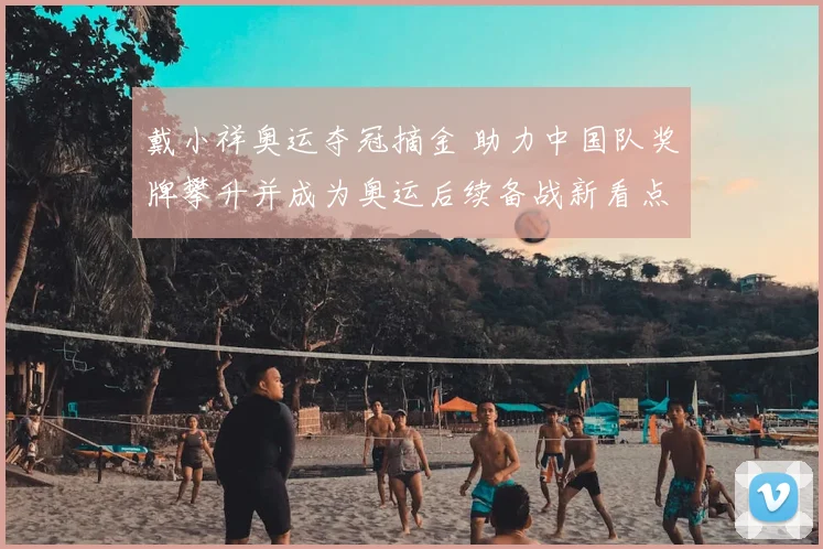 戴小祥奥运夺冠摘金 助力中国队奖牌攀升并成为奥运后续备战新看点