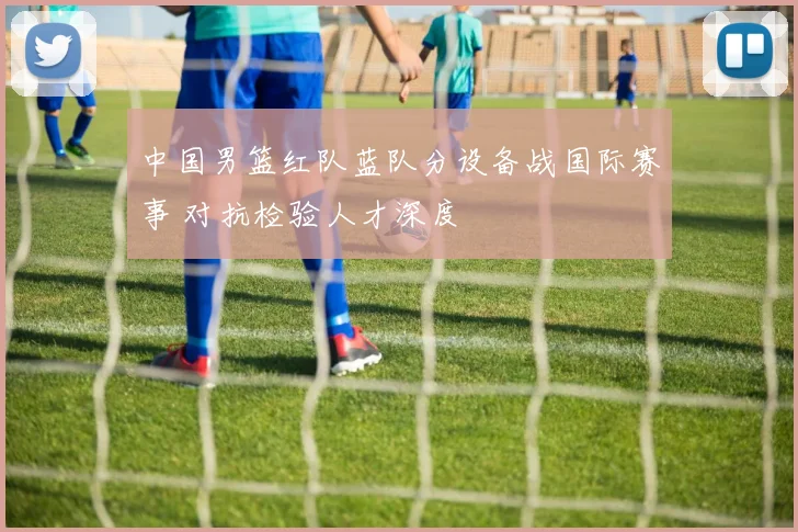 中国男篮红队蓝队分设备战国际赛事 对抗检验人才深度