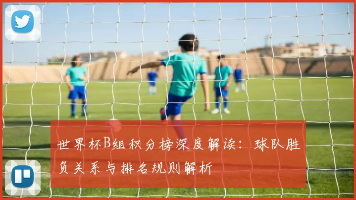 世界杯B组积分榜深度解读：球队胜负关系与排名规则解析