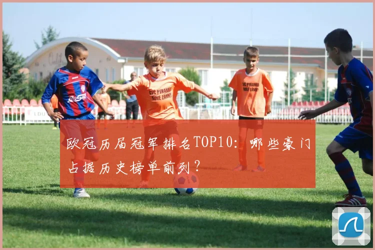 欧冠历届冠军排名TOP10：哪些豪门占据历史榜单前列？