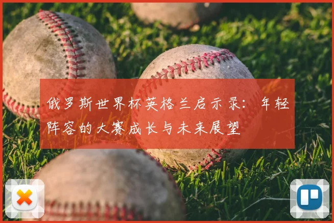 俄罗斯世界杯英格兰启示录：年轻阵容的大赛成长与未来展望