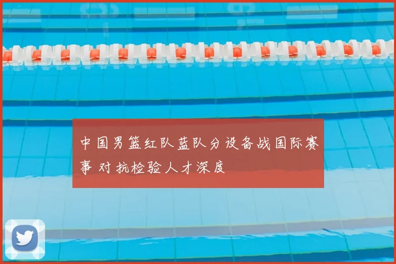 中国男篮红队蓝队分设备战国际赛事 对抗检验人才深度