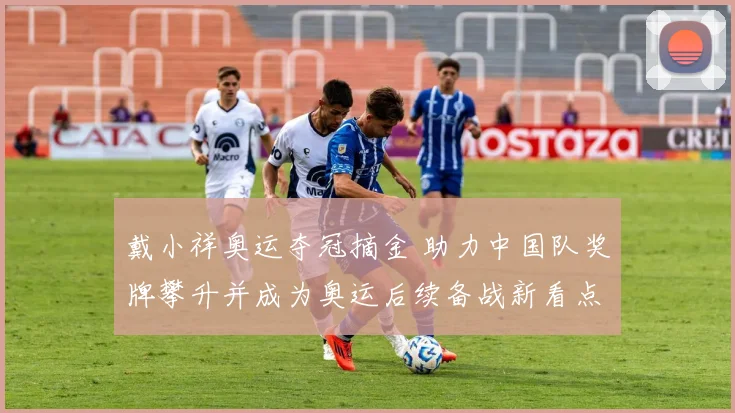 戴小祥奥运夺冠摘金 助力中国队奖牌攀升并成为奥运后续备战新看点