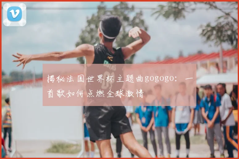 揭秘法国世界杯主题曲gogogo：一首歌如何点燃全球激情