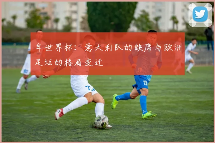 年世界杯:意大利队的缺席与欧洲足坛的格局变迁