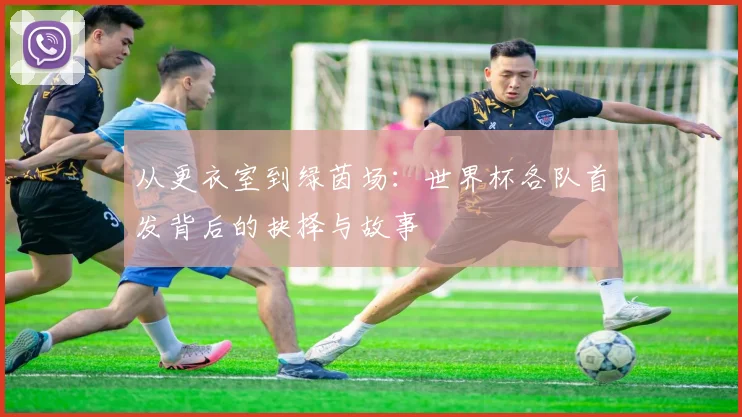 从更衣室到绿茵场：世界杯各队首发背后的抉择与故事