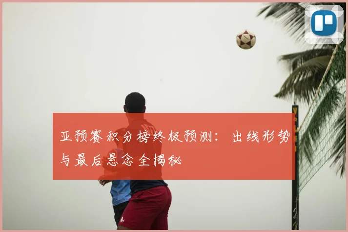 亚预赛积分榜终极预测:出线形势与最后悬念全揭秘