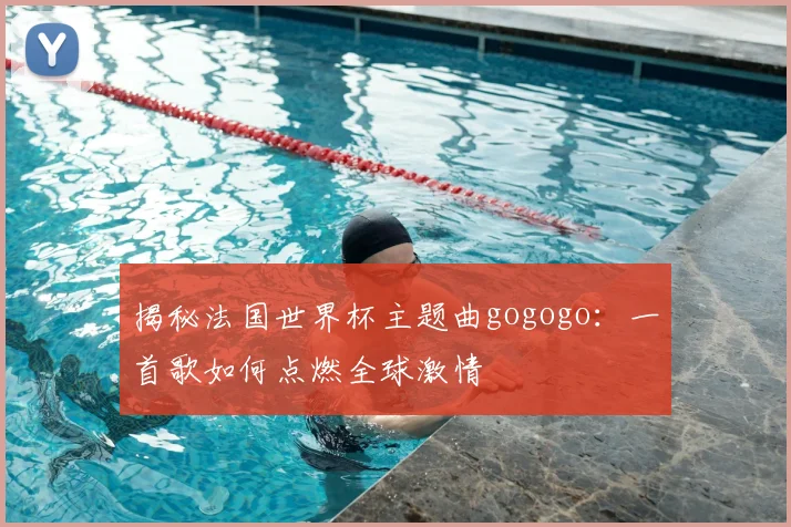 揭秘法国世界杯主题曲gogogo：一首歌如何点燃全球激情